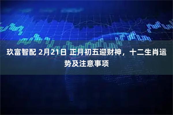 玖富智配 2月21日 正月初五迎财神，十二生肖运势及注意事项