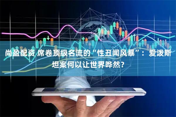 尚盈配资 席卷顶级名流的“性丑闻风暴”：爱泼斯坦案何以让世界哗然？