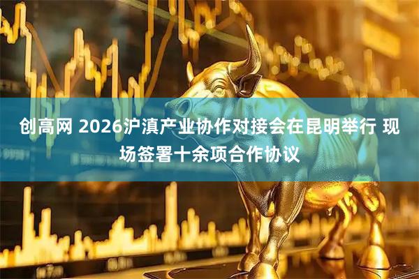 创高网 2026沪滇产业协作对接会在昆明举行 现场签署十余项合作协议