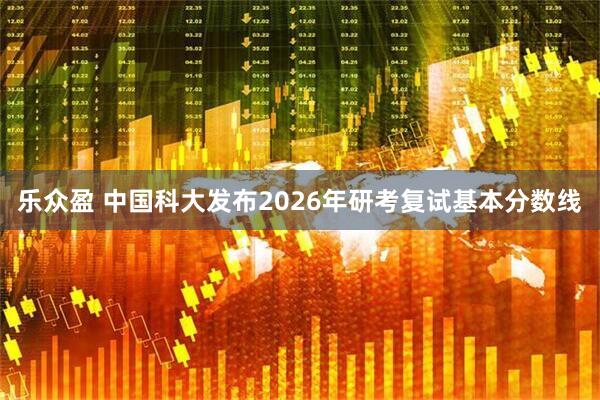 乐众盈 中国科大发布2026年研考复试基本分数线