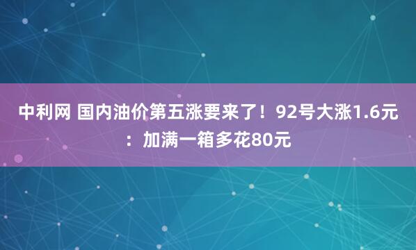 中利网 国内油价第五涨要来了！92号大涨1.6元：加满一箱多花80元
