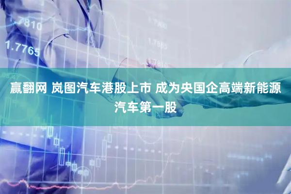 赢翻网 岚图汽车港股上市 成为央国企高端新能源汽车第一股