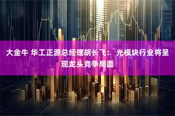 大金牛 华工正源总经理胡长飞： 光模块行业将呈现龙头竞争局面