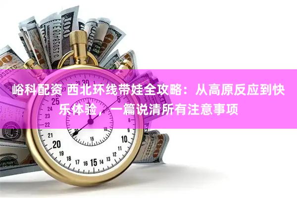 峪科配资 西北环线带娃全攻略：从高原反应到快乐体验，一篇说清所有注意事项