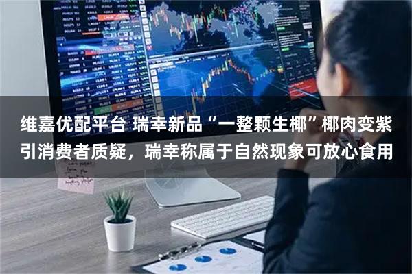 维嘉优配平台 瑞幸新品“一整颗生椰”椰肉变紫引消费者质疑，瑞幸称属于自然现象可放心食用