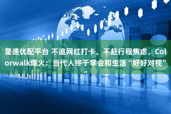 星速优配平台 不追网红打卡、不赶行程焦虑，Colorwalk爆火：当代人终于学会和生活“好好对视”
