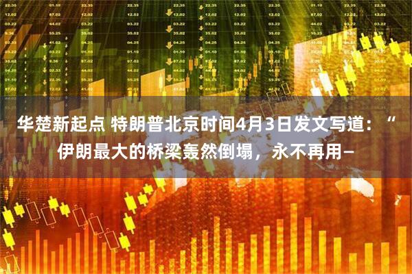 华楚新起点 特朗普北京时间4月3日发文写道：“伊朗最大的桥梁轰然倒塌，永不再用—