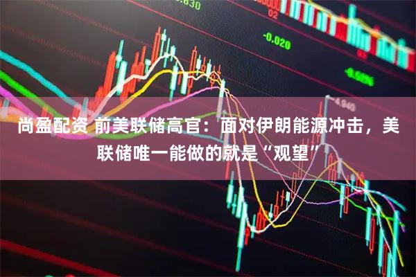 尚盈配资 前美联储高官：面对伊朗能源冲击，美联储唯一能做的就是“观望”