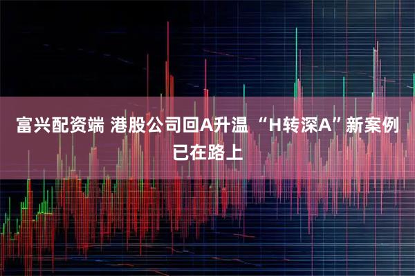 富兴配资端 港股公司回A升温 “H转深A”新案例已在路上