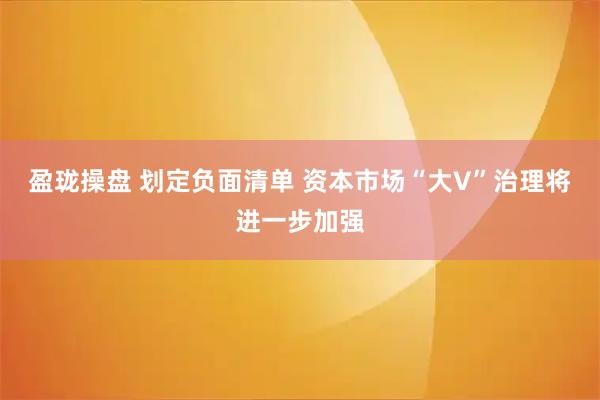 盈珑操盘 划定负面清单 资本市场“大V”治理将进一步加强