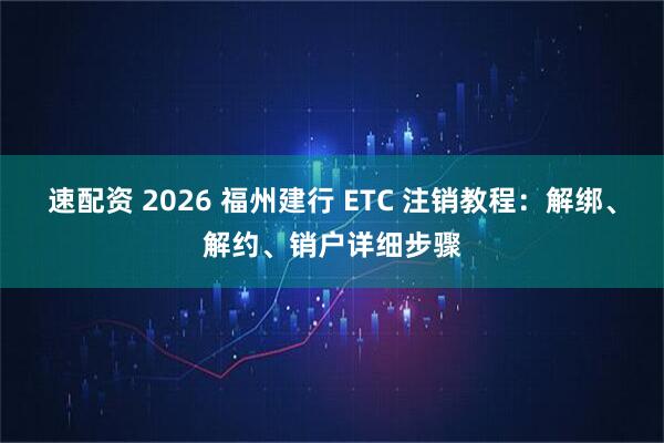 速配资 2026 福州建行 ETC 注销教程：解绑、解约、销户详细步骤