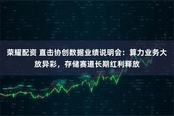 荣耀配资 直击协创数据业绩说明会：算力业务大放异彩，存储赛道长期红利释放