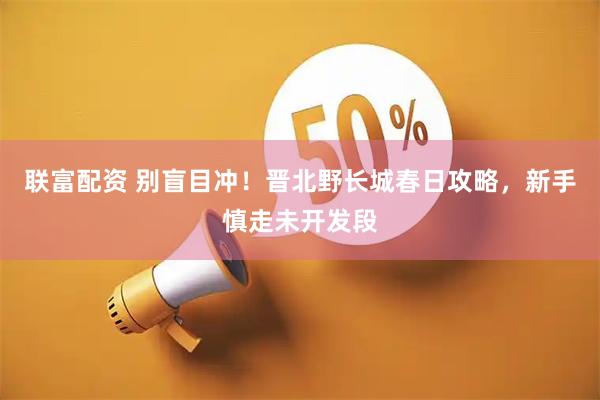 联富配资 别盲目冲！晋北野长城春日攻略，新手慎走未开发段