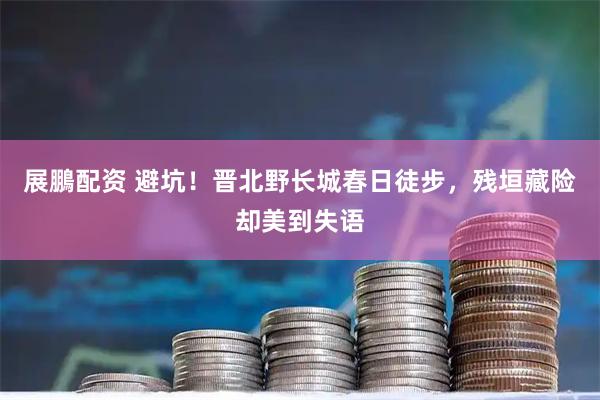 展鵬配资 避坑！晋北野长城春日徒步，残垣藏险却美到失语