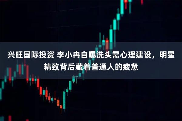 兴旺国际投资 李小冉自曝洗头需心理建设,明星精致背后藏着普通人的疲惫