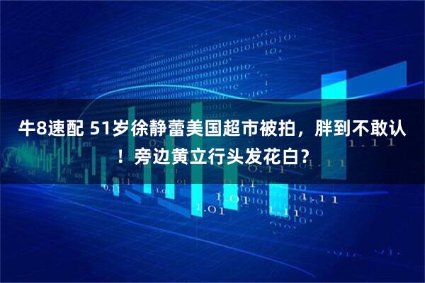 牛8速配 51岁徐静蕾美国超市被拍，胖到不敢认！旁边黄立行头发花白？