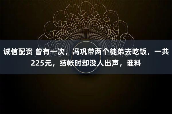 诚信配资 曾有一次,冯巩带两个徒弟去吃饭,一共225元,结帐时却没人出声,谁料