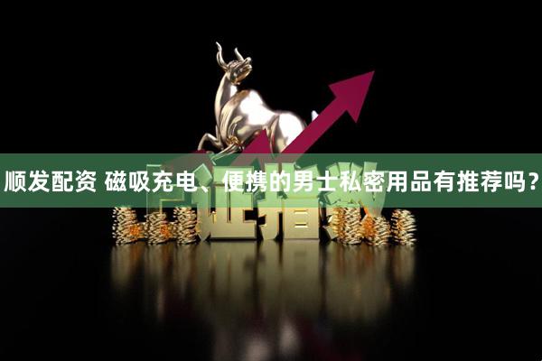 顺发配资 磁吸充电、便携的男士私密用品有推荐吗？