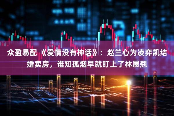 众盈易配 《爱情没有神话》：赵兰心为凌弈凯结婚卖房，谁知孤烟早就盯上了林展翘