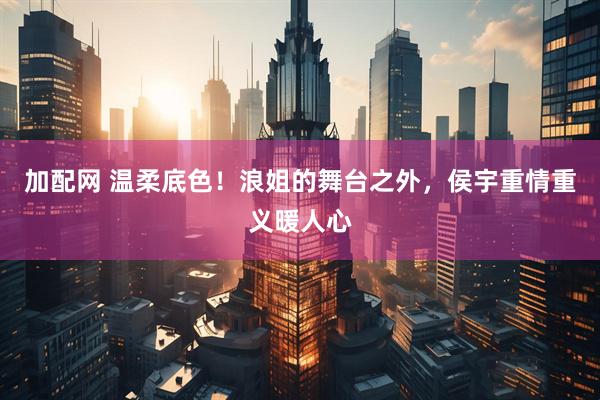 加配网 温柔底色!浪姐的舞台之外,侯宇重情重义暖人心