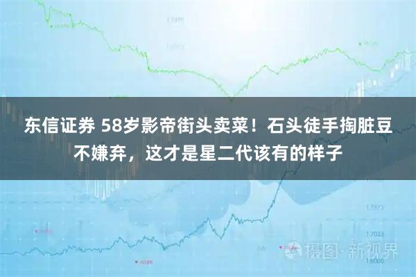 东信证券 58岁影帝街头卖菜！石头徒手掏脏豆不嫌弃，这才是星二代该有的样子